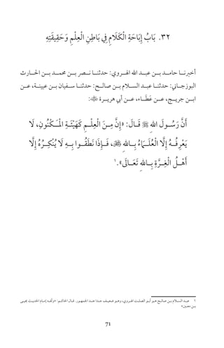 71
32ِ‫ه‬ِ‫ت‬َ‫ق‬‫ي‬ِ‫ق‬ َ‫ح‬َ‫و‬ ِ‫م‬ْ‫ل‬ِ‫ع‬ْ‫ل‬‫ا‬ ِ‫ن‬ِ‫اط‬َ‫ب‬ ِ‫ف‬ ِ‫م‬ َ‫َا‬‫ك‬ْ‫ل‬‫ا‬ ِ‫ة‬ َ‫اح‬َ‫ب‬ِ‫إ‬ ُ‫اب‬َ‫ب‬
‫احلــارث‬ ‫بــن‬ ‫حممــد‬ ‫بــن‬ ‫نــر‬ ‫حدثنــا‬ :‫الــروي‬ ‫اهلل‬ ‫عبــد‬ ‫بــن‬ ‫حامــد‬ ‫أخرنــا‬
‫عــن‬ ،‫عيينــة‬ ‫بــن‬ ‫ســفيان‬ ‫حدثنــا‬ :‫صالــح‬ ‫بــن‬ ‫الســام‬ ‫عبــد‬ ‫حدثنــا‬ :‫البوزجــاين‬
:‫هريــرة‬ ‫أيب‬ ‫عــن‬ ،‫ــاء‬َ‫ط‬َ‫ع‬ ‫عــن‬ ،‫جريــج‬ ‫ابــن‬
َ‫ل‬ ،ِ‫ُون‬‫ن‬ْ‫ك‬‫ـ‬‫ـ‬َ‫ـ‬ْ‫مل‬‫ا‬ ِ‫ـة‬‫ـ‬َ‫ئ‬ْ‫ي‬َ‫َه‬‫ك‬ ِ‫م‬‫ـ‬‫ـ‬ْ‫ل‬ِ‫ع‬ْ‫ل‬‫ا‬ َ‫ن‬‫ـ‬‫ـ‬ِ‫م‬ َّ‫ن‬ِ‫«إ‬ : َ‫ـال‬‫ـ‬َ‫ق‬  ِ‫هلل‬‫ا‬ َ‫ـول‬‫ـ‬ ُ‫س‬َ‫ر‬ َّ‫ن‬َ‫أ‬
َّ‫ل‬ِ‫إ‬ ُ‫ه‬ ُ‫ــر‬ِ‫ْك‬‫ن‬ُ‫ي‬ َ‫ل‬ ِ‫ــه‬ِ‫ب‬ ‫ــوا‬ُ‫ق‬َ‫ط‬َ‫ن‬ ‫ا‬َ‫ذ‬ِ‫ــإ‬َ‫ف‬ ، ِ‫هلل‬‫ــا‬ِ‫ب‬ ُ‫ء‬ َ‫ــام‬َ‫ل‬ُ‫ع‬ْ‫ل‬‫ا‬ َّ‫ل‬ِ‫إ‬ ُ‫ه‬‫ــ‬ُ‫ف‬ِ‫ر‬ْ‫ع‬َ‫ي‬
1
» َ‫ـال‬‫ـ‬َ‫ع‬َ‫ت‬ ِ‫هلل‬‫ـا‬‫ـ‬ِ‫ب‬ ِ‫ة‬ َّ‫ـر‬‫ـ‬ِ‫غ‬ْ‫ل‬‫ا‬ ُ‫ـل‬‫ـ‬ْ‫ه‬َ‫أ‬
‫ـى‬‫ـ‬‫حيي‬ ‫ـث‬‫ـ‬‫احلدي‬ ‫ـام‬‫ـ‬‫إم‬ ‫ـه‬‫ـ‬‫ّق‬‫ث‬‫»و‬ :‫ـم‬‫ـ‬‫احلاك‬ ‫ـال‬‫ـ‬‫ق‬ ‫ـور‬‫ـ‬‫اجلمه‬ ‫ـد‬‫ـ‬‫عن‬ ‫ـدا‬‫ـ‬‫ج‬ ‫ـف‬‫ـ‬‫ضعي‬ ‫ـو‬‫ـ‬‫وه‬ ،‫ـروي‬‫ـ‬‫ال‬ ‫ـت‬‫ـ‬‫الصل‬ ‫ـو‬‫ـ‬‫أب‬ ‫ـو‬‫ـ‬‫ه‬ ‫ـح‬‫ـ‬‫صال‬ ‫ـن‬‫ـ‬‫ب‬ ‫ـام‬‫ـ‬‫الس‬ ‫ـد‬‫ـ‬‫عب‬ 1
«‫ـن‬‫ـ‬‫مع‬ ‫ـن‬‫ـ‬‫ب‬
 