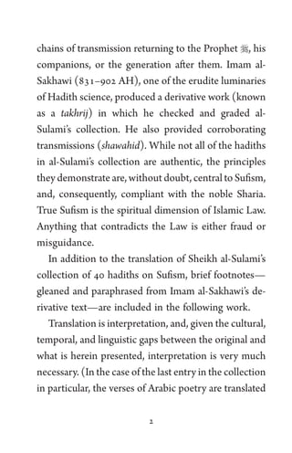 2
chains of transmission returning to the Prophet , his
companions, or the generation after them. Imam al-
Sakhawi (831–902 AH), one of the erudite luminaries
of Hadith science, produced a derivative work (known
as a takhrij) in which he checked and graded al-
Sulami’s collection. He also provided corroborating
transmissions (shawahid). While not all of the hadiths
in al-Sulami’s collection are authentic, the principles
they demonstrate are, without doubt, central to Sufism,
and, consequently, compliant with the noble Sharia.
True Sufism is the spiritual dimension of Islamic Law.
Anything that contradicts the Law is either fraud or
misguidance.
In addition to the translation of Sheikh al-Sulami’s
collection of 40 hadiths on Sufism, brief footnotes—
gleaned and paraphrased from Imam al-Sakhawi’s de-
rivative text—are included in the following work.
Translation is interpretation, and, given the cultural,
temporal, and linguistic gaps between the original and
what is herein presented, interpretation is very much
necessary. (In the case of the last entry in the collection
in particular, the verses of Arabic poetry are translated
 