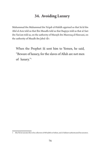 74
34. Avoiding Luxury
Muhammad ibn Muhammad ibn Ya’qub al-Hafidh apprised us that Sa’id ibn
Abd al-Aziz told us that Ibn Musaffa told us that Baqiyya told us that al-Sari
ibn Yan’um told us, on the authority of Murayh ibn Masrouq al-Hawzani, on
the authority of Muadh ibn Jabal :
When the Prophet  sent him to Yemen, he said,
“Beware of luxury, for the slaves of Allah are not men
of luxury.”1
1 AbuNa’imnarratesthisinhiscollectionof40hadithonSufism,andal-Sakhawiauthenticatedhisnarrators.
 