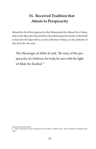 76
35. Received Tradition that
Attests to Perspicacity
Ahmad ibn Ali al-Razi apprised us that Muhammed ibn Ahmad ibn al-Sakan
told us that Musa ibn Dawud told us that Muhammad ibn Kathir al-Kufi told
us that Amr ibn Qays told us, on the authority of Atiyya, on the authority of
Abu Sa’id who said:
The Messenger of Allah  said, “Be wary of the per-
spicacity of a believer, for truly, he sees with the light
of Allah the Exalted.”1
1 After mentioning various narrations for this hadith, al-Sakhawi says, “These narrations strengthen each
other. ”
 