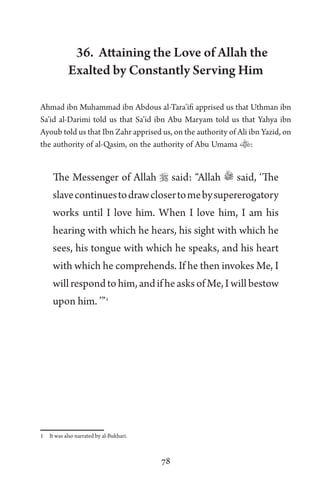 78
36. Attaining the Love of Allah the
Exalted by Constantly Serving Him
Ahmad ibn Muhammad ibn Abdous al-Tara’ifi apprised us that Uthman ibn
Sa’id al-Darimi told us that Sa’id ibn Abu Maryam told us that Yahya ibn
Ayoub told us that Ibn Zahr apprised us, on the authority of Ali ibn Yazid, on
the authority of al-Qasim, on the authority of Abu Umama :
The Messenger of Allah  said: “Allah said, ‘The
slavecontinuestodrawclosertomebysupererogatory
works until I love him. When I love him, I am his
hearing with which he hears, his sight with which he
sees, his tongue with which he speaks, and his heart
with which he comprehends. If he then invokes Me, I
willrespondtohim,andifheasksofMe,Iwillbestow
upon him. ’”1
1 It was also narrated by al-Bukhari.
 
