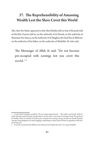 80
37. The Reprehensibility of Amassing
Wealth Lest the Slave Covet this World
Abu Amr ibn Matar apprised us that Abu Khalifa told us that al-Ramadi told
us that Ibn Uyayna told us, on the authority of al-A’mash, on the authority of
Shammar ibn Atiyya, on the authority of al-Mughira ibn Saad ibn al-Akhram,
on the authority of his father, on the authority of Abdullah who said:
The Messenger of Allah  said, “Do not become
pre-occupied with earnings lest you covet this
world.1
”2
1 A more literal translation would be, “Do not acquire pastoral lands…” The Arabic word day’ah, while lit-
erally referring to pastoral lands and agriculture, can also refer to any means of earning a living. The upshot of
the hadith is that one should not become pre-occupied with earning a living, not that one should abandon
earning a living altogether if it entails begging or depending on others, both of which are ignoble for able-bod-
ied young men.
2 It was also narrated by Ibn Hibban in his Sahih and al-Tirmidhi who said, “It is a good [hadith].”
 