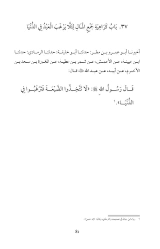 81
37‫ا‬َ‫ي‬ْ‫ن‬ُّ‫الد‬ ِ‫ف‬ ُ‫د‬ْ‫ب‬َ‫ع‬ْ‫ل‬‫ا‬ َ‫ب‬َ‫غ‬ ْ‫ر‬َ‫ي‬ َّ‫ا‬َ‫ئ‬ِ‫ل‬ ِ‫َال‬‫ـ‬ْ‫مل‬‫ا‬ ِ‫ع‬ْ َ‫ج‬ ِ‫ة‬َ‫ي‬ِ‫اه‬ َ‫َر‬‫ك‬ ُ‫اب‬َ‫ب‬
‫حدثنــا‬ :‫الرمــادي‬ ‫حدثنــا‬ :‫خليفــة‬ ‫أبــو‬ ‫حدثنــا‬ :‫مطــر‬ ‫بــن‬ ‫عمــرو‬ ‫أبــو‬ ‫أخرنــا‬
‫ـن‬‫ـ‬‫ب‬ ‫ـعد‬‫ـ‬‫س‬ ‫ـن‬‫ـ‬‫ب‬ ‫ـرة‬‫ـ‬‫املغ‬ ‫ـن‬‫ـ‬‫ع‬ ،‫ـة‬‫ـ‬‫عطي‬ ‫ـن‬‫ـ‬‫ب‬ ‫ـمر‬‫ـ‬‫ش‬ ‫ـن‬‫ـ‬‫ع‬ ،‫ـش‬‫ـ‬‫األعم‬ ‫ـن‬‫ـ‬‫ع‬ ،‫ـة‬‫ـ‬‫عيين‬ ‫ـن‬‫ـ‬‫اب‬
:‫قــال‬ ‫اهلل‬ ‫عبــد‬ ‫عــن‬ ،‫أبيــه‬ ‫عــن‬ ،‫األخــرم‬
ِ‫ف‬ ‫ــوا‬ُ‫ب‬َ‫غ‬ْ َ‫رت‬َ‫ف‬ َ‫ة‬‫ــ‬َ‫ع‬ْ‫ي‬ َّ‫الض‬ ‫وا‬ُ‫ــذ‬ِ‫َّخ‬‫ت‬َ‫ت‬ َ‫«ل‬ : ِ‫هلل‬‫ا‬ ُ‫ــول‬ ُ‫س‬َ‫ر‬ َ‫ــال‬َ‫ق‬
1
»‫ــا‬َ‫ي‬ْ‫ن‬ُّ‫الد‬
«‫حسن‬ ‫»إنه‬ :‫وقال‬ ،‫والرتمذي‬ ‫صحيحه‬ ‫ف‬ ‫حبان‬ ‫ابن‬ ‫رواه‬ 1
 