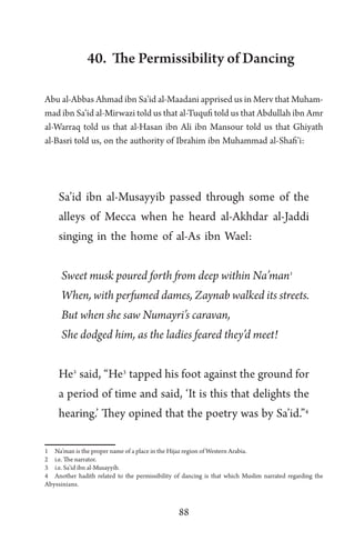88
40. The Permissibility of Dancing
Abu al-Abbas Ahmad ibn Sa’id al-Maadani apprised us in Merv that Muham-
mad ibn Sa’id al-Mirwazi told us that al-Tuqufi told us that Abdullah ibn Amr
al-Warraq told us that al-Hasan ibn Ali ibn Mansour told us that Ghiyath
al-Basri told us, on the authority of Ibrahim ibn Muhammad al-Shafi’i:
Sa’id ibn al-Musayyib passed through some of the
alleys of Mecca when he heard al-Akhdar al-Jaddi
singing in the home of al-As ibn Wael:
Sweet musk poured forth from deep within Na’man1
When, with perfumed dames, Zaynab walked its streets.
But when she saw Numayri’s caravan,
She dodged him, as the ladies feared they’d meet!
He2
said, “He3
tapped his foot against the ground for
a period of time and said, ‘It is this that delights the
hearing.’ They opined that the poetry was by Sa’id.”4
1 Na’man is the proper name of a place in the Hijaz region of Western Arabia.
2 i.e. The narrator.
3 i.e. Sa’id ibn al-Musayyib.
4 Another hadith related to the permissibility of dancing is that which Muslim narrated regarding the
Abyssinians.
 