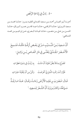 89
40ِ‫ص‬ْ‫ق‬ َّ‫الر‬ ِ‫ة‬ َ‫اح‬َ‫ب‬ِ‫إ‬ ِ‫ف‬ ٌ‫اب‬َ‫ب‬
‫ـن‬‫ـ‬‫ب‬ ‫ـد‬‫ـ‬‫حمم‬ ‫ـا‬‫ـ‬‫حدثن‬ :‫ـرو‬‫ـ‬‫بم‬ ‫ـه‬‫ـ‬‫الفقي‬ ‫ـداين‬‫ـ‬‫املع‬ ‫ـعيد‬‫ـ‬‫س‬ ‫ـن‬‫ـ‬‫ب‬ ‫ـد‬‫ـ‬‫أمح‬ ‫ـاس‬‫ـ‬‫العب‬ ‫ـو‬‫ـ‬‫أب‬ ‫ـا‬‫ـ‬‫أخرن‬
‫ـا‬‫ـ‬‫حدثن‬ ،‫ـوراق‬‫ـ‬‫ال‬ ‫ـرو‬‫ـ‬‫عم‬ ‫ـن‬‫ـ‬‫ب‬ ‫اهلل‬ ‫ـد‬‫ـ‬‫عب‬ ‫ـا‬‫ـ‬‫حدثن‬ ،‫ـي‬‫ـ‬‫الرتقف‬ ‫ـا‬‫ـ‬‫حدثن‬ :‫ـروزي‬‫ـ‬‫امل‬ ‫ـعيد‬‫ـ‬‫س‬
‫ـد‬‫ـ‬‫حمم‬ ‫ـن‬‫ـ‬‫ب‬ ‫ـم‬‫ـ‬‫إبراهي‬ ‫ـن‬‫ـ‬‫ع‬ ،‫ـري‬‫ـ‬‫الب‬ ‫ـاث‬‫ـ‬‫غي‬ ‫ـا‬‫ـ‬‫حدثن‬ ،‫ـور‬‫ـ‬‫منص‬ ‫ـن‬‫ـ‬‫ب‬ ‫ـي‬‫ـ‬‫ع‬ ‫ـن‬‫ـ‬‫ب‬ ‫ـن‬‫ـ‬‫احلس‬
:‫ـافعي‬‫ـ‬‫الش‬
َ‫ع‬ِ‫ـم‬‫ـ‬ َ‫س‬َ‫ف‬ ،َ‫ة‬‫ـ‬‫ـ‬َّ‫ك‬َ‫م‬ ِ‫ـة‬‫ـ‬َّ‫ق‬ِ‫ز‬َ‫أ‬ ِ‫ـض‬‫ـ‬ْ‫ع‬َ‫ب‬ ِ‫ف‬ َّ‫ـر‬‫ـ‬َ‫م‬ ِ‫ب‬ِّ‫ي‬ َ‫ـس‬‫ـ‬ُ‫ـ‬ْ‫مل‬‫ا‬ َ‫ن‬‫ـ‬‫ـ‬ْ‫ب‬ َ‫يد‬ِ‫ـع‬‫ـ‬ َ‫س‬ َّ‫ن‬َ‫أ‬
:ٍ‫ــل‬ِ‫ائ‬َ‫و‬ ِ‫ــن‬ْ‫ب‬ ِ‫ــاص‬َ‫ع‬ْ‫ل‬‫ا‬ ِ‫ار‬َ‫د‬ ِ‫ف‬ ‫َّــى‬‫ن‬َ‫غ‬َ‫ت‬َ‫ي‬ َّ‫ي‬ِّ‫ــد‬َ ْ‫اجل‬ َ َ‫ــض‬ ْ‫خ‬َ ْ‫األ‬
ِ‫ات‬ َ‫ر‬ِ‫ط‬َ‫ع‬ ٍ‫ة‬َ‫و‬ ْ‫س‬ِ‫ن‬ ِ‫ف‬ ٌ‫َب‬‫ن‬ْ‫ي‬َ‫ز‬ ِ‫ه‬ِ‫ب‬ ْ‫ت‬ َ‫ش‬َ‫م‬ ْ‫ن‬َ‫أ‬ َ‫ن‬ َ‫ام‬ْ‫ع‬َ‫ن‬ ُ‫ن‬ْ‫ط‬َ‫ب‬ ً‫ا‬‫ك‬ ْ‫س‬ِ‫م‬ َ‫ع‬َّ‫و‬ َ‫َض‬‫ت‬
ِ‫ات‬َ‫ر‬ِ‫ذ‬ َ‫ح‬ ُ‫ه‬َ‫ن‬ْ‫ي‬َ‫ق‬ْ‫ل‬َ‫ي‬ ْ‫ن‬َ‫أ‬ ‫ن‬ِ‫م‬ َّ‫ن‬ُ‫ك‬َ‫و‬ ْ‫ت‬ َ‫ض‬ َ‫ر‬ْ‫ع‬َ‫أ‬ ِّ‫ي‬ِ ْ‫ر‬َ‫ُّم‬‫ن‬‫ال‬ َ‫ْب‬‫ك‬َ‫ر‬ ْ‫ت‬َ‫أ‬َ‫ر‬ َّ‫ام‬َ‫ل‬َ‫ف‬
ُّ‫ـذ‬‫ـ‬َ‫ل‬َ‫ي‬ ‫ـا‬‫ـ‬َ‫م‬ ‫ا‬َ‫ـذ‬‫ـ‬َ‫ه‬ : َ‫ـال‬‫ـ‬َ‫ق‬َ‫و‬ ،ً‫ا‬‫ـ‬‫ـ‬‫ان‬َ‫م‬َ‫ز‬ َ‫ض‬ْ‫ر‬َ ْ‫األ‬ ِ‫ـه‬‫ـ‬ِ‫ل‬ ْ‫ج‬ِ‫ر‬ِ‫ب‬ َ‫ب‬ َ َ‫ـض‬‫ـ‬َ‫ف‬ : َ‫ـال‬‫ـ‬َ‫ق‬
1 ٍ‫يد‬ِ‫ـع‬‫ـ‬ َ‫س‬ِ‫ل‬ َ‫ر‬ْ‫ع‬‫ـ‬‫ـ‬ ِّ‫الش‬ َّ‫ن‬َ‫أ‬ َ‫ن‬ْ‫و‬ َ‫ـر‬‫ـ‬َ‫ي‬ َ‫َان‬‫ك‬َ‫و‬ ،ُ‫ه‬ُ‫ع‬ َ‫ـام‬‫ـ‬ َ‫س‬
‫مسلم‬ ‫رواه‬ ‫الذي‬ ‫األحباش‬ ‫حديث‬ ‫الباب‬ ‫هذا‬ ‫ف‬ ‫ذكر‬ ‫ومما‬ 1
 