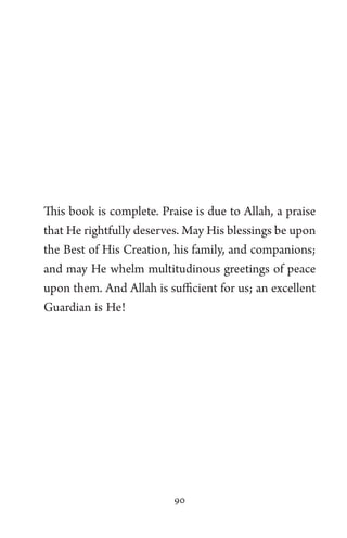 90
This book is complete. Praise is due to Allah, a praise
that He rightfully deserves. May His blessings be upon
the Best of His Creation, his family, and companions;
and may He whelm multitudinous greetings of peace
upon them. And Allah is sufficient for us; an excellent
Guardian is He!
 