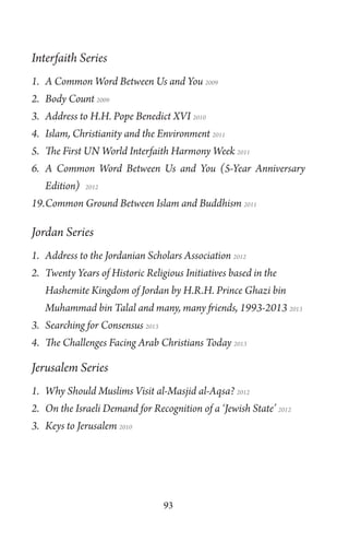 93
Interfaith Series
1. A Common Word Between Us and You 2009
2. Body Count 2009
3. Address to H.H. Pope Benedict XVI 2010
4. Islam, Christianity and the Environment 2011
5. The First UN World Interfaith Harmony Week 2011
6. A Common Word Between Us and You (5-Year Anniversary
Edition) 2012
19.Common Ground Between Islam and Buddhism 2011
Jordan Series
1. Address to the Jordanian Scholars Association 2012
2. Twenty Years of Historic Religious Initiatives based in the
Hashemite Kingdom of Jordan by H.R.H. Prince Ghazi bin
Muhammad bin Talal and many, many friends, 1993-2013 2013
3. Searching for Consensus 2013
4. The Challenges Facing Arab Christians Today 2013
Jerusalem Series
1. Why Should Muslims Visit al-Masjid al-Aqsa? 2012
2. On the Israeli Demand for Recognition of a ‘Jewish State’ 2012
3. Keys to Jerusalem 2010
 