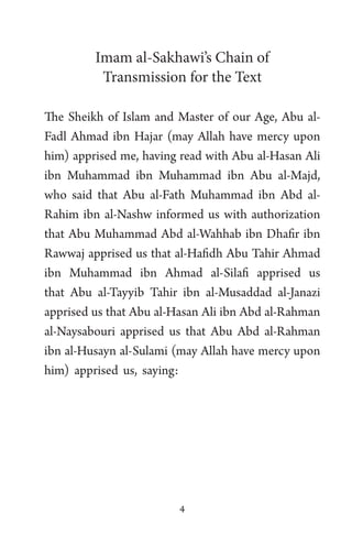 4
Imam al-Sakhawi’s Chain of
Transmission for the Text
The Sheikh of Islam and Master of our Age, Abu al-
Fadl Ahmad ibn Hajar (may Allah have mercy upon
him) apprised me, having read with Abu al-Hasan Ali
ibn Muhammad ibn Muhammad ibn Abu al-Majd,
who said that Abu al-Fath Muhammad ibn Abd al-
Rahim ibn al-Nashw informed us with authorization
that Abu Muhammad Abd al-Wahhab ibn Dhafir ibn
Rawwaj apprised us that al-Hafidh Abu Tahir Ahmad
ibn Muhammad ibn Ahmad al-Silafi apprised us
that Abu al-Tayyib Tahir ibn al-Musaddad al-Janazi
apprised us that Abu al-Hasan Ali ibn Abd al-Rahman
al-Naysabouri apprised us that Abu Abd al-Rahman
ibn al-Husayn al-Sulami (may Allah have mercy upon
him) apprised us, saying:
 