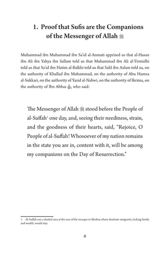6
1. Proof that Sufis are the Companions
of the Messenger of Allah 
Muhammad ibn Muhammad ibn Sa’id al-Anmati apprised us that al-Hasan
ibn Ali ibn Yahya ibn Sallam told us that Muhammad ibn Ali al-Tirmidhi
told us that Sa’id ibn Hatim al-Balkhi told us that Sahl ibn Aslam told us, on
the authority of Khallad ibn Muhammad, on the authority of Abu Hamza
al-Sukkari, on the authority of Yazid al-Nahwi, on the authority of Ikrima, on
the authority of Ibn Abbas A, who said:
The Messenger of Allah  stood before the People of
al-Suffah1
one day, and, seeing their neediness, strain,
and the goodness of their hearts, said, “Rejoice, O
People of al-Suffah! Whosoever of my nation remains
in the state you are in, content with it, will be among
my companions on the Day of Resurrection.”
1 Al-Suffah was a shaded area at the rear of the mosque in Medina where destitute emigrants, lacking family
and wealth, would stay.
 
