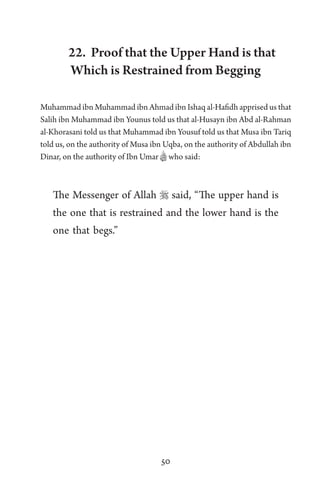 50
22. Proof that the Upper Hand is that
Which is Restrained from Begging
Muhammad ibn Muhammad ibn Ahmad ibn Ishaq al-Hafidh apprised us that
Salih ibn Muhammad ibn Younus told us that al-Husayn ibn Abd al-Rahman
al-Khorasani told us that Muhammad ibn Yousuf told us that Musa ibn Tariq
told us, on the authority of Musa ibn Uqba, on the authority of Abdullah ibn
Dinar, on the authority of Ibn Umar Bwho said:
The Messenger of Allah  said, “The upper hand is
the one that is restrained and the lower hand is the
one that begs.”
 