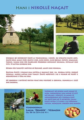 Hani i NIKOLLË NAÇAJT




Ushqimi që shërbehet është ai tradicional i zonës, ku spikatin djath lope,
djath dele, gjalp, vezë, djath i zier, mish derri, mish qengji, patate, kaçamak,
turshi, fasule dhe për ëmbëlsirë përdoren kryesisht revania, petullat dhe
pite. të gjitha ushqime bio.

Ofron për turistët shëtitje në Bjeshkë, gjueti dhe peshkim.

Bujtina është e veçuar nga shtëpia e banimit dhe ka dhoma fjetje, dhomë
pushimi, mjedis gatimi dhe tualet. Është ndërtesë e re e veshur në pjesët e
brendëshme e tëra me dru.

Në oborrin e shtëpisë rriten pemë dru frutorë si qershia, kumbulla e zezë
dhe dardha.




                                          Shërbimet që ofron janë shumë të
                                          mira, Akomodimi juaj mund të jetë
                                          një relaks i vërtetë. Ju mund të
                                          akomodoheni në 4 dhoma plot
                                          me dritë dhe në 9 shtretër. Çmimi
                                          është vetëm 25 euro i cili përfshin
                                          fjetjen, mëngjesin, drekën dhe darkën.

                      Vendndodhja:
                      Lagja: “Qendër” - Vermosh
                      Cel: 00 38 269 436 971
 