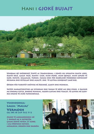 Hani i GJOKË BUJAJT




Ushqimi që shërbehet është ai tradicional i zonës ku spikatin djath lope,
djath dele, gjalp, vezë, djath i zier, mish derri, mish qengji, mish lepuri të
egër, patate, kaçamak, turshi, fasule dhe për ëmbëlsirë përdoren kryesisht
revania dhe petullat dhe mjaltë. dhe të gjitha ushqimet janë bio.

Ofron për turistët shëtitje në Bjeshkë, gjueti dhe peshkim.

Shtëpi karakteristike me dysheme dhe tavan të bërë me dru pishe, e pajisur
me dhoma fjetje, dhomë pushimi, mjedis gatimi dhe tualet, të gjitha në gjen-
dje shumë të mirë funksionale.



Vendndodhja:
Lagja: “Maliaj”
Vermosh
Cel: 00 38 269 562 512

Mund të akomodoheni në
1 dhomë me 4 shtretër.
Çmimi është vetëm 25 euro,
i cili përfshin fjetjen,
mëngjesin, drekën dhe darkën.
 