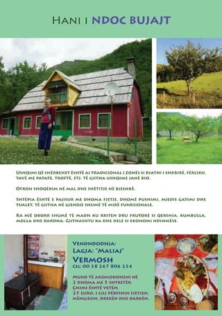 Hani i NDOC BUJAJT




Ushqimi që shërbehet është ai tradicional i zonës si djathi i shkrirë, fërliku,
tavë me patate, troftë, etj. të gjitha ushqime janë bio.

Ofron shoqërim në mal dhe shëtitje në bjeshkë.

Shtëpia është e pajisur me dhoma fjetje, dhomë pushimi, mjedis gatimi dhe
tualet, të gjitha në gjendje shumë të mirë funksionale.

Ka një oborr shumë të madh ku rriten dru frutorë si qershia, kumbulla,
molla dhe dardha. Gjithashtu ka dhe dele si ekonomi ndihmëse.




                       Vendndodhja:
                       Lagja: “Maliaj”
                       Vermosh
                       Cel: 00 38 267 806 234

                       Mund të akomodoheni në
                       2 dhoma me 5 shtretër.
                       Çmimi është vetëm
                       25 euro, i cili përfshin fjetjen,
                       mëngjesin, drekën dhe darkën.
 