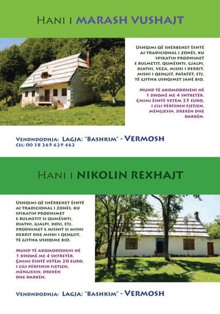 Hani i MARASH VUSHAJT

                                    Ushqimi që shërbehet është
                                      ai tradicional i zonës, ku
                                            spikatin prodhimet
                                   e bulmetit, qumështi, gjalpi,
                                    djathi, veza, mishi i derrit,
                                    mishi i qengjit, patatet, etj.
                                   të gjitha ushqimet janë bio.

                                     Mund të akomodoheni në
                                       1 dhomë me 4 shtretër.
                                    Çmimi është vetëm 25 euro,
                                         i cili përfshin fjetjen,
                                        mëngjesin, drekën dhe
                                                        darkën.




Vendndodhja: Lagja: “Bashkim” -   Vermosh
Cel: 00 38 269 629 462




        Hani i NIKOLIN REXHAJT

Ushqimi që shërbehet është
ai tradicional i zonës, ku
spikatin prodhimet
e bulmetit si qumështi,
djathi, gjalpi, kosi, etj.
prodhimet e mishit si mishi
derrit dhe mishi i qengjit.
të gjitha ushqime bio.

Mund të akomodoheni në
1 dhomë me 4 shtretër.
Çmimi është vetëm 20 euro,
i cili përfshin fjetjen,
mëngjesin, drekën
dhe darkën.


Vendndodhja: Lagja: “Bashkim” -   Vermosh
 