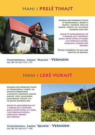 Hani i PRELË TINAJT

                                   Ushqimi që shërbehet është
                                      ai tradicional i zonës si
                                      djathi i shkrirë, tavë me
                                   patate, troftë, etj. të gjitha
                                             ushqime janë bio.

                                     Mund të akomodoheni në
                                       3 dhomA me 9 shtretër.
                                    Çmimi është vetëm 25 euro,
                                          i cili përfshin fjetjen,
                                         mëngjesin, drekën dhe
                                                         darkën.

                                   Ofron shoqërim në mal dhe
                                           shëtitje në bjeshkë.



Vendndodhja: Lagja: “Maliaj” -   Vermosh
Cel: 00 38 267 452 179




               Hani i LEKË VUKAJT

Ushqimi që shërbehet është
ai tradicional i zonës, ku
spikatin prodhimet
e bulmetit, qumësht, gjalpë,
djathë, vezë, mish derri,
mish qengji, patate, etj.
të gjitha ushqime bio.

Mund të akomodoheni në
1 dhomë me 2 shtretër.
Çmimi është vetëm 25 euro,
i cili përfshin fjetjen,
mëngjesin, drekën
dhe darkën.



Vendndodhja: Lagja: “Qendër” -   Vermosh
Cel: 00 38 269 431 190
 