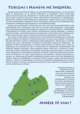 Turizmi i Haneve në Shqipëri.
   Hanet janë stuktura të vogla me arkitekturë tradicionale, të cilat kanë
qenë të përhapura në të gjithë territorin e Shqipërisë. Këto struktura
kanë ekzistuar që nga periudhat e vjetra dhe kanë vazhduar madje deri
në gjysmën e parë të shekullit të XX. Ato kryenin funksionet e akomodimit,
fjetjes dhe ushqimit për udhetarët e ndryshëm vendas apo të huaj. Po kësh-
tu edhe funksionet e strehimit dhe të ushqimit të kuajve për udhëtarët dhe
karvanet e ndryshme që lëviznin në atë periudhë kohe.
   Shumë nga udhëtarët e ndryshëm të cilët kanë vizituar Shqipërinë, duke
përmendur këtu udhëtarin dhe poetin anglez Lord Bajronin, udhëtaren
dhe studiuesen angleze Edit Durham, konsullin francez Pukëvil, profesorin
e Universitet të Vjenes, Karl Patch, historianin anglez Hamond, e shumë e
shumë të tjerë, i kanë përshkruar në shkrimet e tyre këto lloj strukturash,
duke venë në dukje anën e tyre autentike dhe mikpritjen e gjetur në to.
   Sot, duke jetuar kohët moderne dhe në një periudhë globalizimi, turistët
janë të prirur në kërkim të origjinales dhe të asaj e cila mbetet e veçantë.
Në këtë kontekst, duhet të përmendin edhe projektin e “40 Haneve,” të ndër-
marrë nga ana e Ministrsië së Turizmit, Kulturës, Rinisë dhe Sporteve”. Ky
projekt synon rivitalizimin e këtyre strukturave të vjetra dhe “epike” të
Shqipërisë, në mënyrë që ato të përshtaten si struktura akomoduese për
turistët. Objekti kryesor i këtij projekti është zhvillimi i turizmit të qën-
drueshëm duke shfrytëzuar bukuritë natyrore dhe kulturën e këtyre zo-
nave. Po kështu, diversifikimi i ofertës turistike, nëpërmjet formave të ndry-
shme të turizmit, siç janë agro-turizmi, eko-turizmi, turizmi kulturor, ai
malor, etj. Padyshim që është i përfshirë në këto aktivitete dhe komuniteti
vendas. Zona ku përfshihet ky projekt është shumë i gjërë, por specifikisht
është ai i veriut të Shqipërisë, në zonat e malësisë së Shkodrës dhe të Malë-
sisë së Madhe. Gjithsesi, mundësitë janë që ky lloj turizmi të shtrihet në të
gjithë territorin e vendit.

                                                           Materiali që po ju
                                                              ofrojmë në këtë
                                                        broshurë, evidenton
                                                        disa nga strukturat
                                                        e zgjedhura nga pesë
                                                                   rajonet më
                                                       interesante të veriut
                                                       të vendit. Shpresojmë
                                                       që ky informacion të
                                                        jetë sa më i dobishëm
                                                                    për ju dhe
                                                        njëkohësisht edhe sa
                                                      më tërheqës, me qëllim
                                                      frekuentimin nga ana
                                                                e juaj të ktyre
                                                                 strukturave.



                                      Mirëse të vini !
 