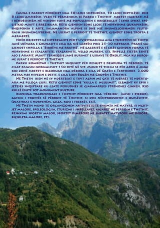 Fauna e parkut përbëhet nga 50 lloje shpendësh, 10 lloje reptilësh dhe
8 lloje amfibësh. Vlen të përmendim se Parku i Thethit mbetet habitati më
i rëndësishëm në vendin tonë me popullimin e rriqebullit ( lynx lynx), spe-
cie kjo mjaft e rrezikuar. Këtu gjenden edhe lloje të ndryshme qukapikësh,
shqiponja e artë, salamandra alpine si dhe një shumëllojshmëri flutu-
rash shumëngjyrëshe. Në ujërat e përroit të thethit, gjendet edhe trofta e
mermertë.
   Ndër objektet më interesante për t’u vizituar nga ana e turistëve në Theth
janë ujëvara e Grunasit e cila ka një lartësi prej 25–30 metrash. Pranë saj
gjendet shpella e “Birrëve me rrathë”, në galeritë e së cilës gjenden forma të
ndryshme si stalaktite, stalakmite, vello muresh, etj. Shpellë tjetër është
ajo e Arapit. Mjaft tërheqëse janë burimet e ujrave të Okolit, nga ku buroj-
në ujrat e përroit të Thethit.
   Parku kombëtar i Thethit shquhet për reshjet e dendura të dëborës, të
cilat zgjasin normalisht 150 ditë në vit. Mund të themi se për afro 6 muaj
kjo zonë mbetet e bllokuar nga dëbora e cila zë Qafën e Terthores 2.000
metra mbi nivelin e detit, e cila lidh Bogën me Gropën e Thethit.
   Në Theth bien në sy ndërtesat e tipit alpin me çati të pjerrët të ndërtu-
ara me plloça guri. Këtu gjendet edhe “kulla e ngujimit”, element ky epik i
jetesës shqiptare ku gjatë periudhës së gjakmarrjes strehohej gjakësi. Kjo
kullë është sot monument kulture.
   Kuzhina tradicionale e Thethit përbehet nga “fërliku”, (mish i pjekur),
gatimi i troftës së përroit të Thethit, si dhe nënproduktet e qumështit,
(djathrat e ndryshëm, gjiza, kosi i freskët, etj).
   Në Theth mund të organizohen aktivitete të shumta në natyrë, si ngjit-
jet malore, speleologjia, (turizmi i shpellave), kajakët në përroin e Thethit,
peshkimi sportiv malor, sportet dimërore në shpatet natyrore me dëborë,
biçikleta malore, etj.
 