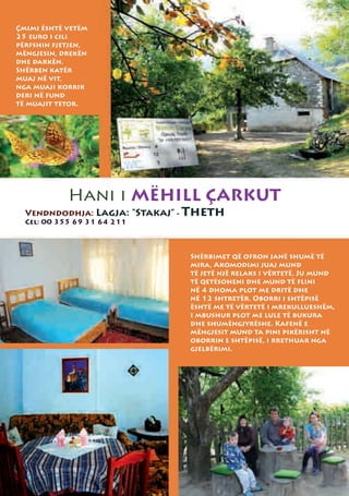 Çmimi është vetëm
25 euro i cili
përfshin fjetjen,
mëngjesin, drekën
dhe darkën.
Shërben katër
muaj në vit,
nga muaji korrik
deri në fund
të muajit tetor.




            Hani i MËHILL ÇARKUT
  Vendndodhja: Lagja: “Stakaj” - Theth
  Cel: 00 355 69 31 64 211



                               Shërbimet që ofron janë shumë të
                               mira, Akomodimi juaj mund
                               të jetë një relaks i vërtetë. Ju mund
                               të qetësoheni dhe mund të flini
                               në 4 dhoma plot me dritë dhe
                               në 12 shtretër. Oborri i shtëpisë
                               është me të vërtetë i mrekullueshëm,
                               i mbushur plot me lule të bukura
                               dhe shumëngjyrëshe. Kafenë e
                               mëngjesit mund ta pini pikërisht në
                               oborrin e shtëpisë, i rrethuar nga
                               gjelbërimi.
 