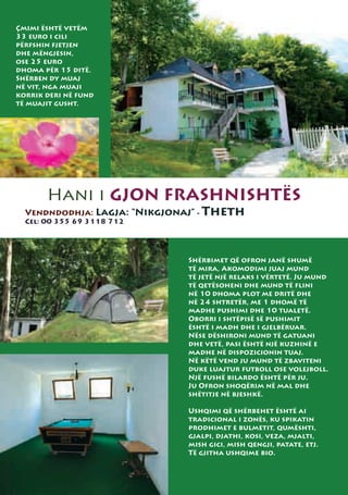 Çmimi është vetëm
33 euro i cili
përfshin fjetjen
dhe mëngjesin,
ose 25 euro
dhoma për 15 ditë.
Shërben dy muaj
në vit, nga muaji
korrik deri në fund
të muajit gusht.




       Hani i GJON FRASHNISHTËS
  Vendndodhja: Lagja: “Nikgjonaj” - Theth
  Cel: 00 355 69 3118 712




                              Shërbimet që ofron janë shumë
                              të mira, Akomodimi juaj mund
                              të jetë një relaks i vërtetë. Ju mund
                              të qetësoheni dhe mund të flini
                              në 10 dhoma plot me dritë dhe
                              në 24 shtretër, me 1 dhomë të
                              madhe pushimi dhe 10 tualetë.
                              Oborri i shtëpisë së pushimit
                              është i madh dhe i gjelbëruar.
                              Nëse dëshironi mund të gatuani
                              dhe vetë, pasi është një kuzhinë e
                              madhe në dispozicionin tuaj.
                              Në këtë vend ju mund të zbaviteni
                              duke luajtur futboll ose volejboll.
                              Një fushë bilardo është për ju.
                              Ju Ofron shoqërim në mal dhe
                              shëtitje në bjeshkë.

                              Ushqimi që shërbehet është ai
                              tradicional i zonës, ku spikatin
                              prodhimet e bulmetit, qumështi,
                              gjalpi, djathi, kosi, veza, mjalti,
                              mish gici, mish qengji, patate, etj.
                              Të gjitha ushqime bio.
 
