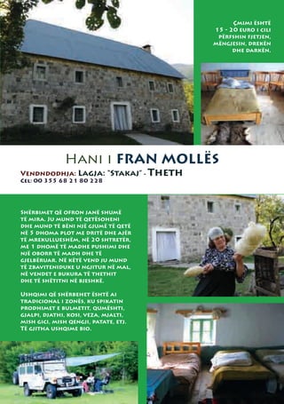 Çmimi është
                                       15 - 20 euro i cili
                                        përfshin fjetjen,
                                       mëngjesin, drekën
                                             dhe darkën.




               Hani i FRAN MOLLËS
Vendndodhja: Lagja: “Stakaj” - Theth
Cel: 00 355 68 21 80 228




Shërbimet që ofron janë shumë
të mira. Ju mund të qetësoheni
dhe mund të bëni një gjumë të qetë
në 5 dhoma plot me dritë dhe ajër
të mrekullueshëm, në 20 shtretër,
me 1 dhomë të madhe pushimi dhe
një oborr të madh dhe të
gjelbëruar. Në këtë vend ju mund
të zbaviteniduke u ngjitur në mal,
në vendet e bukura të thethit
dhe të shëtitni në bjeshkë.

Ushqimi që shërbehet është ai
tradicional i zonës, ku spikatin
prodhimet e bulmetit, qumështi,
gjalpi, djathi, kosi, veza, mjalti,
mish gici, mish qengji, patate, etj.
Të gjitha ushqime bio.
 