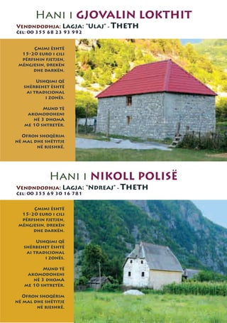 Hani i GJOVALIN LOKTHIT
Vendndodhja: Lagja: “Ulaj” - Theth
Cel: 00 355 68 23 93 992


      Çmimi është
  15-20 euro i cili
  përfshin fjetjen,
 mëngjesin, drekën
      dhe darkën.

        Ushqimi që
   shërbehet është
    ai tradicional
           i zonës.

          Mund të
    akomodoheni
      në 3 dhomA
   me 10 shtretër.

  Ofron shoqërim
në mal dhe shëtitje
        në bjeshkë.




             Hani i NIKOLL POLISË
Vendndodhja: Lagja: “Ndreaj” - Theth
Cel: 00 355 69 30 16 781


      Çmimi është
  15-20 euro i cili
  përfshin fjetjen,
 mëngjesin, drekën
      dhe darkën.

        Ushqimi që
   shërbehet është
    ai tradicional
           i zonës.

          Mund të
    akomodoheni
      në 3 dhomA
   me 10 shtretër.

  Ofron shoqërim
në mal dhe shëtitje
        në bjeshkë.
 