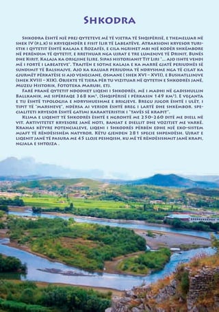 Shkodra
   Shkodra është një prej qyteteve më të vjetra të Shqipërisë, e themeluar në
shek IV (p.l.k) si kryeqendër e fisit Ilir të Labeatëve. Atraksioni kryesor turi-
stik i qytetit është kalaja e Rozafës, e cila ngrihet mbi një kodër shkëmbore
në perëndim të qytetit, e rrethuar nga ujrat e tre lumenjve të Drinit, Bunës
dhe Kirit. Kalaja ka origjine Ilire. Sipas historianit Tit Liri “... ajo ishte vendi
më i fortë i labeateve”. Trajtën e sotme kalaja e ka marrë gjatë periudhës së
sundimit të Balshajve. Ajo ka kaluar periudha të ndryshme nga të cilat ka
gjurmët përkatëse si ajo veneciane, osmane ( shek XVI – XVII), e Bushatllinjve
(shek XVIII – XIX). Objekte të tjera për tu vizituar në qytetin e Shkodrës janë,
Muzeu Historik, Fototeka Marubi, etj.
   Farë pranë qytetit ndodhet liqeni i Shkodrës, më i madhi në gadishullin
Ballkanik, me sipërfaqe 368 km2, (Shqipërisë i përkasin 149 km2). E veçanta
e tij është tipologjia e ndryshueshme e brigjeve. Bregu jugor është i ulët, i
tipit të “marsheve”, ndërsa ai verior është breg i lartë dhe shkëmbor. spe-
cialiteti kryesor është gatimi karakteristik i “tavës së krapit”.
   Klima e liqenit të Shkodrës është e ngrohtë me 250–260 ditë me diell në
vit. Aktivitetet kryesore janë noti, banjat e diellit dhe vozitjet me varkë.
Krahas këtyre potencialeve, liqeni i Shkodrës përbën edhe një eko–sistem
mjaft të rëndësishëm natyror. Këtu gjenden 281 specie shpendësh. Ujrat e
liqenit janë të pasura me 45 lloje peshqish, ku më të rëndësishmit janë krapi,
ngjala e shtojza .
 