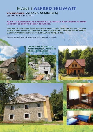 Hani i ALFRED SELIMAJT
Vendndodhja: Valbonë - Margegaj
Cel: 00 355 69 21 73 603


Mund të akomodoheni në 4 dhomA me 16 shtretër. Ka një hostel me emrin
„Rilindja“, që është në shërbim të bujtinës.

Ushqimi që shërbehet është ai tradicional i zonës, Qumësht, bulmet i llojeve
të ndryshme, mjalt, vezë fshati, mish i pjekur në hell dhe saç, peshk troftë,
lloje të ndryshme supe, etj. të gjitha janë ushqime bio.

Ofron shoqërim në mal dhe shëtitje në bjeshkë.



                    Çmimi është 25 euro i cili
                    përfshin fjetjen, mëngjesin,
                    drekën dhe darkën.
 