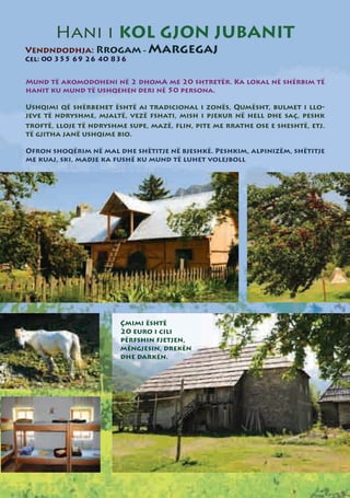Hani i KOL GJON JUBANIT
Vendndodhja: Rrogam - Margegaj
Cel: 00 355 69 26 40 836


Mund të akomodoheni në 2 dhomA me 20 shtretër. Ka lokal në shërbim të
hanit ku mund të ushqehen deri në 50 persona.

Ushqimi që shërbehet është ai tradicional i zonës, Qumësht, bulmet i llo-
jeve të ndryshme, mjaltë, vezë fshati, mish i pjekur në hell dhe saç, peshk
troftë, lloje të ndryshme supe, mazë, flin, pite me rrathe ose e sheshtë, etj.
të gjitha janë ushqime bio.

Ofron shoqërim në mal dhe shëtitje në bjeshkë. Peshkim, alpinizëm, shëtitje
me kuaj, ski, madje ka fushë ku mund të luhet volejboll




                        Çmimi është
                        20 euro i cili
                        përfshin fjetjen,
                        mëngjesin, drekën
                        dhe darkën.
 
