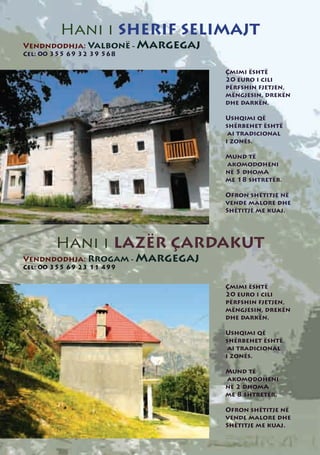 Hani i SHERIF SELIMAJT
Vendndodhja: Valbonë - Margegaj
Cel: 00 355 69 32 39 568

                                  Çmimi është
                                  20 euro i cili
                                  përfshin fjetjen,
                                  mëngjesin, drekën
                                  dhe darkën.

                                  Ushqimi që
                                  shërbehet është
                                   ai tradicional
                                  i zonës.

                                  Mund të
                                  akomodoheni
                                  në 5 dhomA
                                  me 18 shtretër.

                                  Ofron shëtitje në
                                  vende malore dhe
                                  Shëtitje me kuaj.




        Hani i LAZËR ÇARDAKUT
Vendndodhja: Rrogam - Margegaj
Cel: 00 355 69 23 11 499


                                  Çmimi është
                                  20 euro i cili
                                  përfshin fjetjen,
                                  mëngjesin, drekën
                                  dhe darkën.

                                  Ushqimi që
                                  shërbehet është
                                   ai tradicional
                                  i zonës.

                                  Mund të
                                  akomodoheni
                                  në 2 dhomA
                                  me 8 shtretër.

                                  Ofron shëtitje në
                                  vende malore dhe
                                  Shëtitje me kuaj.
 