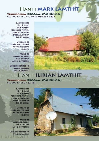 Hani i MARK LAMTHIT
Vendndodhja: Rrogam - Margegaj
Cel: 00 355 69 25 03 941 & 068 23 96 231


       Çmimi është
       10-15 euro
        për person
  përfshirë fjetjen
    dhe mëngjesin.
    Dreka & darka
      10-15 euro.

        Ushqimi që
   shërbehet është
    ai tradicional
           i zonës.

          Mund të
    akomodoheni
      në 6 dhoma
   me 24 shtretër.

  Ofron shëtitje në
     vende malore
     dhe kamping.

        Hani i ILIRJAN LAMTHIT
Vendndodhja: Rrogam - Margegaj
Cel: 00 355 69 25 22 486

       Çmimi është
       10-15 euro
        për person
  përfshirë fjetjen
    dhe mëngjesin.
    Dreka & darka
      10-15 euro.

        Ushqimi që
   shërbehet është
    ai tradicional
           i zonës.

          Mund të
    akomodoheni
       në 1 dhomë
   me 12 shtretër.

  Ofron shëtitje në
     vende malore.
 