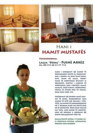 Hani i
  HAMIT MUSTAFËS
Vendndodhja:
Lagja: “Dedaj” - Fushë         Arrëz
Cel: 00 355 68 23 57 774


              Lloji i ushqimit që mund të
              konsumoni është ai tradicio-
              nal i zonës, fli dhe tavë dheu,
              pite, mish në gaca, prod-
              hime të ndryshme bylmeti si
              qumësht, djathë i llojeve të
              ndryshme, kos i freskët, gjalp,
              mjaltë, vezë fshati, kërpudha,
              fruta të stinës dhe të thata,
              raki dhe verë, etj.

              Shërbimet që ofron janë shu-
              më të mira, Akomodimi juaj
              mund të jetë një relaks i vër-
              tetë. Ju mund të akomodoheni
              në 3 dhoma plot me dritë dhe
              në 8 shtretër. Nëse keni fëmijë
              me vete, ato mund të argëto-
              hen në këndin e lodrave që
              është posaçërisht për to.

              Çmimi është vetëm 15 euro i ci-
              li përfshin fjetjen, mëngjesin,
              drekën dhe darkën.
 
