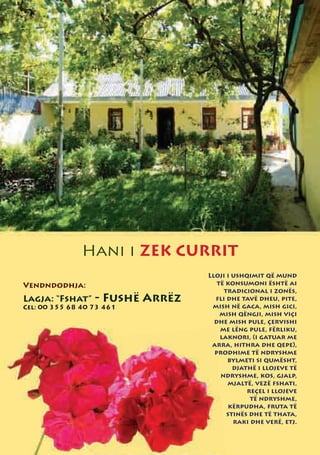 Hani i ZEK CURRIT
                                  Lloji i ushqimit që mund
Vendndodhja:                         të konsumoni është ai
                                       tradicional i zonës,
Lagja: “Fshat”    - Fushë Arrëz     fli dhe tavë dheu, pite,
Cel: 00 355 68 40 73 461           mish në gaca, mish gici,
                                      mish qëngji, mish viçi
                                    dhe mish pule, çervishi
                                      me lëng pule, fërliku,
                                      laknori, (i gatuar me
                                   arra, hithra dhe qepe),
                                    prodhime të ndryshme
                                        bylmeti si qumësht,
                                          djathë i llojeve të
                                      ndryshme, kos, gjalp,
                                        mjaltë, vezë fshati,
                                              reçel i llojeve
                                               të ndryshme,
                                        kërpudha, fruta të
                                        stinës dhe të thata,
                                          raki dhe verë, etj.
 
