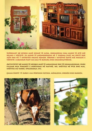 Shërbimet që ofron janë shumë të mira, Akomodimi juaj mund të jetë një
relaks i vërtetë. Ju mund të akomodoheni në 3 dhoma plot me dritë dhe
ajër dhe në 7 shtretër shumë komod. Oborri i shtëpisë është një parajsë e
vërtetë i mbushur plot me lule të bukura dhe shumëngjyrëshe.

Aktivitetet që mund të ndiqni janë të larmishme dhe të shumllojshme, duke
filluar nga piknikët e ndryshme në natyrë, ski, shëtitje në pyje dhe mal,
shëtitje me varkë, speleologji, etj.

Çmimi është 15 euro i cili përfshin fjetjen, mëngjesin, drekën dhe darkën.
 