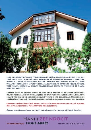 Lloji i ushqimit që mund të konsumoni është ai tradicional i zonës, fli dhe
tavë dheu, pite, mish në gaca, prodhime të ndryshme bylmeti si qumësht,
djathë i llojeve të ndryshme, djathë i skuqur, pulë fshati, mish gici, mish
viçi, mish derri, mish lepuri të egër, mazë malsie me djathë të njomë, mjaltë,
vezë fshati, kërpudha, sallatë tradicionale, fruta të stinës dhe të thata,
raki dhe verë, etj.

Shtëpia është në gjendje shumë të mirë dhe e pajisur me të gjitha orenditë e
domosdoshme. Ajo ka dhoma fjetje, dhoma pushimi, mjedis gatimi, fasadë të
shumë të bukur dhe një oborr shumë të madh e të gjelbëruar. Në oborrin e
shtëpisë rriten pemë frutorë si qershi, mollë, kumbulla, rrushi dhe dardha.

Oborri i shtëpisë është një relaks i vërtetë i mbushur plot me lule të bukura
dhe shumëngjyrëshe, pemë frutore dhe gjelbërim.

Ofron shoqërim në mal dhe shëtitje në natyrën e bukur të Fushë Arrëzit.




                Hani i ZEF NDOCIT
Vendndodhja:       Fushë Arrëz                     Cel: 00 355 68 40 96 400
 