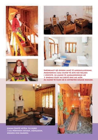 Shërbimet që ofron janë të mrekullueshme,
                                      Akomodimi juaj mund të jetë një relaks
                                      i vërtetë. Ju mund të akomodoheni në
                                      3 dhoma plot me dritë dhe me ajër.
                                      Ju mund të flini në 6 shtretër shumë komod.




Çmimi është vetëm 16 euro
i cili përfshin fjetjen, mëngjesin,
drekën dhe darkën.
 