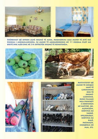 Shërbimet që ofron janë shumë të mira, Akomodimi juaj mund të jetë një
pushim i mrekullueshëm. Ju mund të akomodoheni në 11 dhoma plot me
dritë dhe ajër dhe në 34 shtretër shumë të rehatshëm.




                                                          Aktivitetet që
                                                         mund të ndiqni
                                                                   janë të
                                                              larmishme
                                                                    dhe të
                                                                  shumë-
                                                                llojshme,
                                                           duke filluar
                                                           nga piknikët
                                                             e ndryshëm
                                                          në natyrë, ski,
                                                               alpinizëm,
                                                              shëtitje me
                                                                    varkë,
                                                            speleologji,
                                                              shëtitje me
                                                                     kalë,
                                                               patinazh,
                                                           shoqërim në
                                                                 mal, etj.
 