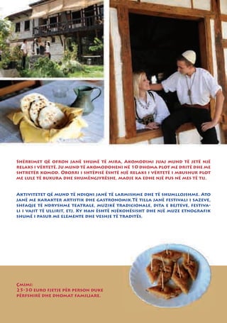 Shërbimet që ofron janë shumë të mira, Akomodimi juaj mund të jetë një
relaks i vërtetë. Ju mund të akomodoheni në 10 dhoma plot me dritë dhe me
shtretër komod. Oborri i shtëpisë është një relaks i vërtetë i mbushur plot
me lule të bukura dhe shumëngjyrëshe, madje ka edhe një pus në mes të tij.


Aktivitetet që mund të ndiqni janë të larmishme dhe të shumllojshme. Ato
janë me karakter artistik dhe gastronomik.Të tilla janë festivali i sazeve,
shfaqje të ndryshme teatrale, muzikë tradicionale, dita e bejteve, festiva-
li i vajit të ullirit, etj. Ky han është njëkohësisht dhe një muze etnografik
shumë i pasur me elemente dhe veshje të traditës.




Çmimi:
25-30 euro fjetje për person duke
përfshirë dhe dhomat familjare.
 