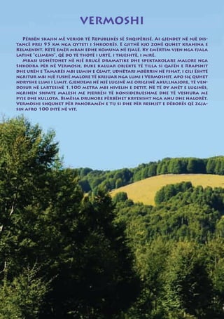 VERMOSHI
   Përbën skajin më verior të Republikës së Shqipërisë. Ai gjendet në një dis-
tancë prej 95 km nga qyteti i Shkodrës. E gjithë kjo zonë quhet krahina e
Kelmendit. Këtë emër mban edhe komuna në fjalë. Ky emërtim vjen nga fjala
latine “climens”, që do të thotë i urtë, i thjeshtë, i mirë.
   Mbasi udhëtohet në një rrugë dramatike dhe spektakolare malore nga
Shkodra për në Vermosh, duke kaluar objekte të tilla si qafën e Rrapshit
dhe urën e Tamarës mbi lumin e Cemit, udhëtari mbërrin në fshat, i cili është
ngritur mbi një fushë malore të krijuar nga lumi i Vermoshit, apo siç quhet
ndryshe lumi i Limit. Gjendemi në një luginë me origjinë akullnajore, të ven-
dosur në lartesinë 1.100 metra mbi nivelin e detit. Në të dy anët e luginës,
ngrihen shpate malesh me pjerrësi të konsiderueshme dhe të veshura me
pyje dhe kullota. Bimësia drunore përbëhet kryesisht nga ahu dhe halorët.
Vermoshi shquhet për panoramën e tij si dhe për reshjet e dëborës që zgja-
sin afro 100 ditë në vit.
 