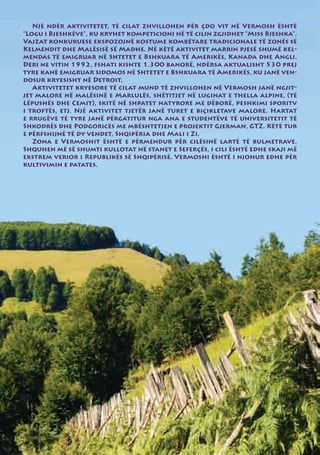 Një ndër aktivitetet, të cilat zhvillohen për çdo vit në Vermosh është
“Logu i Bjeshkëve”, ku kryhet kompeticioni në të cilin zgjidhet “Miss Bjeshka”.
Vajzat konkuruese ekspozojnë kostume kombëtare tradicionale të zonës së
Kelmendit dhe Malësisë së Madhe. Në këtë aktivitet marrin pjesë shumë kel-
mendas të emigruar në Shtetet e Bshkuara të Amerikës, Kanada dhe Angli.
Deri ne vitin 1992, fshati kishte 1.300 banorë, ndërsa aktualisht 530 prej
tyre kanë emigruar sidomos në Shtetet e Bshkuara të Amerikës, ku janë ven-
dosur kryesisht në Detroit.
   Aktivitetet kryesore të cilat mund të zhvillohen në Vermosh janë ngjit-
jet malore në malësinë e Marlulës, shëtitjet në luginat e thella alpine, (të
Lëpushës dhe Cemit), skitë në shpatet natyrore me dëborë, peshkimi sporitv
i troftës, etj. Një aktivitet tjetër janë turet e biçikletave malore. Hartat
e rrugëve të tyre janë përgatitur nga ana e studentëve të universitetit të
Shkodrës dhe Podgoricës me mbështetjen e projektit Gjerman, GTZ. Këtë tur
e përfshijnë të dy vendet, Shqipëria dhe Mali i Zi.
   Zona e Vermoshit është e përmendur për cilësinë lartë të bulmetrave.
Shquhen më së shumti kullotat në stanet e Seferçës, i cili është edhe skaji më
ekstrem verior i Republikës së Shqipërisë. Vermoshi është i njohur edhe për
kultivimin e patates.
 