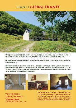 Hani i GJERGJ FRANIT




Ushqimi që shërbehet është ai tradicional i zonës, ku spikatin djathi i
shkrirë, fërlik, tavë me patate, troftë, etj. të gjitha ushqime janë bio.

Ofron shoqërim në mal dhe komunikim në italisht, frëngjisht, anglisht dhe
gjermanisht.

Shtëpia është në gjendje shumë të mirë dhe e pajisur me të gjitha orenditë e
domosdoshme. Ajo ka dhoma fjetje, dhoma pushimi, mjedis gatimi, fasadë
të mirë dhe çati të rregullt. Në oborrin e shtëpisë rriten dru frutorë si qer-
shia, kumbulla e zezë dhe dardha.




                                      Akomodimi juaj mund të jetë një relaks
Vendndodhja:                          i vërtetë. Ju mund të akomodoheni në
Lagja: “Maliaj”                       6 dhoma dhe në 24 shtretër. Çmimi
                                      është vetëm 25 euro i cili përfshin
Vermosh                               fjetjen, mëngjesin, drekën dhe darkën.
Cel: 00 38 267 595 512
 