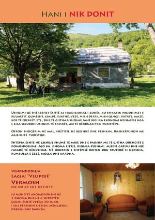 Hani i NIK DONIT




Ushqimi që shërbehet është ai tradicional i zonës, ku spikatin prodhimet e
bulmetit, qumësht, gjalpë, djathë, vezë, mish derri, mish qengji, patate, mazë,
kos të freskët, etj., dhe të gjitha ushqime janë bio. Ka ekonomi ndihmëse nga
e cila siguron ushqim të freskët, aq të kërkuar prej turistëve.

Ofron shoqërim në mal, shëtitje në bjeshkë dhe peshkim. Bashkëpunon me
agjensitë turistike.

Shtëpia është në gjendje shumë të mirë dhe e pajisur me të gjitha orenditë e
domosdoshme. Ajo ka dhoma fjetje, dhoma pushimi, mjedis gatimi dhe një
fasadë të këndshme. Në oborrin e shtëpisë rriten dru frutorë si qershia,
kumbulla e zezë, molla dhe dardha.




Vendndodhja:
Lagja: “Velipojë”
Vermosh
Cel: 00 38 267 859 079

Ju mund të akomodoheni në
2 dhoma dhe në 6 shtretër.
Çmimi është vetëm 30 euro,
i cili përfshin fjetjen, mëngjesin,
drekën dhe darkën.
 