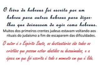 O livro de hebreus foi escrito por um
hebreu para outros hebreus para dizer-
lhes que deixassem de agir como hebreus.
Crentes judeus estavam retornando aos rituais judaicos para
que a comunidade não os discriminasse.
O autor é o Espírito Santo, os destinatários são todos os que
possam estar abatidos ou desanimados com o agir cristão, e
a época em que foi escrita é todo o momento em que é lida.
 