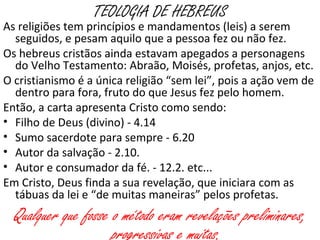 TEOLOGIA DE HEBREUS
As religiões tem princípios e mandamentos (leis) a serem
seguidos e pesam aquilo que a pessoa fez ou não fez.
Os hebreus cristãos ainda estavam apegados a personagens
do Velho Testamento: Abraão, Moisés, profetas, anjos, etc.
O cristianismo é a única religião “sem lei”, pois a ação vem de
dentro para fora, fruto do que Jesus fez pelo homem.
A carta apresenta Cristo como sendo:
• Filho de Deus (divino) - 4.14
• Sumo sacerdote para sempre - 6.20
• Autor da salvação - 2.10.
• Autor e consumador da fé. - 12.2. etc...
Em Cristo Deus finda sua revelação que iniciara com as tábuas
da lei e “de muitas maneiras” pelos profetas.
Qualquer que fosse o método eram revelações preliminares,
progressivas e muitas.
 