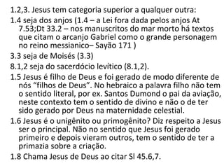 1.2,3. Jesus tem categoria superior a qualquer outra:
1.4 Seja dos anjos (a Lei fora dada pelos anjos At 7.53; Dt 33.2
– nos manuscritos do mar morto há textos que citam o
arcanjo Gabriel como o grande personagem no reino
messianico– Sayão 171 )
3.3 Seja de Moisés.
8.1,2 Seja do sacerdócio levítico.
1.5 Jesus é filho de Deus e foi gerado de modo diferente de
nós “filhos de Deus”.
No hebraico filho não tem o sentido literal (ex. Santos
Dumond o pai da aviação), aqui tem o sentido de divino e
não de ter sido gerado por Deus na maternidade celestial.
1.6 Jesus é o unigênito ou primogênito?
Diz respeito a Jesus ser o principal.
Não no sentido que Jesus foi gerado primeiro e depois vieram
outros, no sentido de ter o direito sobre a criação.
 