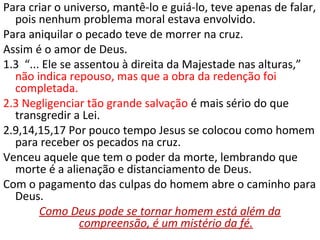 Para criar o universo, mantê-lo e guiá-lo, teve apenas de falar,
pois nenhum problema moral estava envolvido.
Para aniquilar o pecado teve de morrer na cruz.
1.3 “... Ele se assentou à direita da Majestade nas alturas,”
não indica repouso, mas que a obra da redenção foi
completada.
2.3 Negligenciar tão grande salvação é mais sério do que
transgredir a Lei.
2.9,14,15,17 Por pouco tempo Jesus se colocou apenas como
homem para receber os pecados na cruz.
Venceu aquele que tem o poder da morte, lembrando que
morte é a alienação e distanciamento de Deus.
Com o pagamento das culpas do homem abre-se-lhe o
caminho para Deus.
Como Deus pode se tornar homem está além da
 