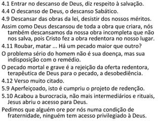 4.1 Entrar no descanso de Deus, diz respeito à salvação.
4.4 O descanso de Deus, o descanso Sabático.
4.9 Descansar das obras da lei: desistir dos nossos méritos.
Assim como Deus descansou de toda a obra que criara, nós
também descansamos da nossa obra incompleta que não
nos salva, pois Cristo fez a obra redentora no nosso lugar.
4.11 Roubar, matar ... Há um pecado maior que outro?
O problema sério do homem não é sua doença, mas sua
indisposição com o remédio.
O pecado mortal e grave é a rejeição da oferta redentora,
terapêutica de Deus para o pecado: a desobediência.
4.12 Verso muito citado.
5.9 Aperfeiçoado, isto é cumpriu o projeto de redenção.
5.10 Acabou a burocracia, não mais intermediários e rituais,
Jesus abriu o acesso para Deus.
Pedimos que alguém ore por nós numa condição de
fraternidade, ninguém tem acesso privilegiado à Deus.
 