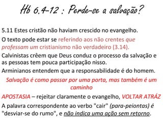 6.4-12 : Perde-se a salvação?
5.11 Estes cristão não haviam crescido no evangelho.
O texto pode estar se referindo aos não crentes que
professam um cristianismo não verdadeiro (3.14).
Calvinistas crêem que Deus conduz o processo da salvação e
as pessoas tem pouca participação nisso.
Arminianos entendem que a responsabilidade é do homem:
salvação é como passar por uma porta, mas também é um
caminho.
APOSTASIA – rejeitar claramente o evangelho, VOLTAR ATRÁZ
A palavra correspondente ao verbo "cair" (para-peiontas) é
"desviar-se do rumo", e não indica uma ação sem retorno.
 