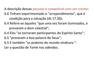 A descrição dessas pessoas é compatível com um crente:
6.6 Tinham experimentado o "arrependimento”, que é
condição para a salvação (At 17.30);
6.4 Refere-se àqueles "que uma vez foram iluminados, e
provaram o dom celestial”;
6.4 Eles "se tornaram participantes do Espírito Santo”;
6.5 "provaram a boa palavra de Deus”;
6.5 E também "os poderes do mundo vindouro “.
Ler a questão de Tomé nos adendos.
Obs 6.1 Atos que conduzem à Morte se refere a quem deseja
e pratica as obras da carne (da nossa natureza/do mundo),
que nos afastam de Deus (morte espiritual).
 
