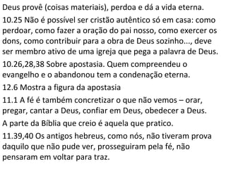 Fé não é crer no que não vimos, é criar o que não vemos.
É a capacidade de elaborar, construir, identificar aquilo que
seria ausente ou inexistente no nosso cotidiano.
Pela fé reconhece-se que o temporal e material não são mais
reais do que Deus: a fé concretiza Deus.
O “firme fundamento” é a palavra de Deus.
Fé é crer que o Senhor está no comando de todas as coisas,
em quem depositamos confiança.
Para conhecer Deus e nele crer, deve-se conhecer primeiro
aquele que foi enviado por ele, e nele crer.
 