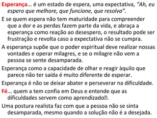 A IMPORTÂNCIA DA FÉ
• Somos justificados pela fé (Rm 5.1);
• Recebemos o Espírito Santo pela fé (Gl 3.14);
• Somos santificados pela fé (At 26.18);
• Somos guardados das tentações pela fé (1Pe 1.5);
• Pecados perdoados pela fé (Tg 5.15);
• Andamos como cristãos pela fé (2Co 5.7);
• Vencemos as dificuldades do agir cristão pela fé (Mc 9.23);
Pedir fé?
Só há uma maneira de obter a fé: “De
sorte que a fé é pelo ouvir, e o ouvir
pela palavra de Deus.". (Rm.10.17).
 